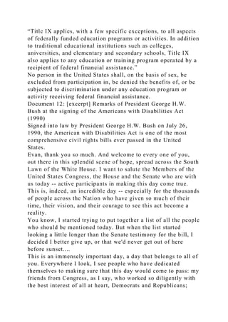 “Title IX applies, with a few specific exceptions, to all aspects
of federally funded education programs or activities. In addition
to traditional educational institutions such as colleges,
universities, and elementary and secondary schools, Title IX
also applies to any education or training program operated by a
recipient of federal financial assistance.”
No person in the United States shall, on the basis of sex, be
excluded from participation in, be denied the benefits of, or be
subjected to discrimination under any education program or
activity receiving federal financial assistance.
Document 12: [excerpt] Remarks of President George H.W.
Bush at the signing of the Americans with Disabilities Act
(1990)
Signed into law by President George H.W. Bush on July 26,
1990, the American with Disabilities Act is one of the most
comprehensive civil rights bills ever passed in the United
States.
Evan, thank you so much. And welcome to every one of you,
out there in this splendid scene of hope, spread across the South
Lawn of the White House. I want to salute the Members of the
United States Congress, the House and the Senate who are with
us today -- active participants in making this day come true.
This is, indeed, an incredible day -- especially for the thousands
of people across the Nation who have given so much of their
time, their vision, and their courage to see this act become a
reality.
You know, I started trying to put together a list of all the people
who should be mentioned today. But when the list started
looking a little longer than the Senate testimony for the bill, I
decided I better give up, or that we'd never get out of here
before sunset....
This is an immensely important day, a day that belongs to all of
you. Everywhere I look, I see people who have dedicated
themselves to making sure that this day would come to pass: my
friends from Congress, as I say, who worked so diligently with
the best interest of all at heart, Democrats and Republicans;
 