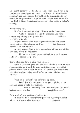 nineteenth century based on two of the documents, it would be
appropriate to compare and contrast how the two authors talk
about African-Americans. It would not be appropriate to say
which author you think is right or to talk about whether or not
you think African-Americans have achieved equality in today’s
society.
Prove your point.
Don’t use random quotes or ideas from the documents.
Walk the reader through the evidence you have
chosen, explaining exactly how that evidence
proves your point.
A good answer does not use generalizations but rather
points out specific information from the document,
textbook, or lecture notes.
A good answer does not use quotations without explaining
how they prove the argument.
If you use a quote, you must include what it means
and how it proves the point.
Know when and how to give your opinion.
Most assessment questions ask you in include your opinion
about something toward the end, but this does not mean that
your entire answer is your opinion. Make sure you answer the
specific questions being asked before you start giving your
opinion.
Your opinion must be an informed opinion.
Don’t just tell the reader what your opinion is but
how you came to hold that opinion.
Was it something from the documents, textbook,
lecture notes, or other credible sources?
Follow all of your professor’s directions.
In addition to the assignment packet/file, your professor
will let you know what he or she expects
 