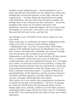 members of this administration -- and I'm pleased to see so
many top officials and members of my Cabinet here today who
brought their caring and expertise to this fight; and then, the
organizations -- so many dedicated organizations for people
with disabilities, who gave their time and their strength; and
perhaps most of all, everyone out there and others – across the
breadth of this nation are 43 million Americans with
disabilities. You have made this happen. All of you have made
this happen. To all of you, I just want to say your triumph is
that your bill will now be law, and that this
day belongs to you. On behalf of our nation, thank you very,
very much.
Three weeks ago we celebrated our nation's Independence Day.
Today we're here to rejoice in and celebrate another
``independence day,'' one that is long overdue. With today's
signing of the landmark Americans for Disabilities Act, every
man, woman, and child with a disability can now pass through
once-closed doors into a bright new era of equality,
independence, and freedom. As I look around at all these joyous
faces, I remember clearly how many years of dedicated
commitment have gone into making this historic new civil rights
act a reality. It's been the work of a true coalition, a strong and
inspiring coalition of people who have shared both a dream and
a passionate determination to make that dream come true. It's
been a coalition in the finest spirit -- a joining of Democrats
and Republicans, of the legislative and the executive branches,
of Federal and State agencies, of public officials and private
citizens, of people with disabilities and without.
This historic act is the world's first comprehensive declaration
of equality for people with disabilities -- the first. Its passage
has made the United States the international leader on this
human rights issue. Already, leaders of several other countries,
including Sweden, Japan, the Soviet Union, and all 12 members
of the EEC, have announced that they hope to enact now similar
legislation.
 
