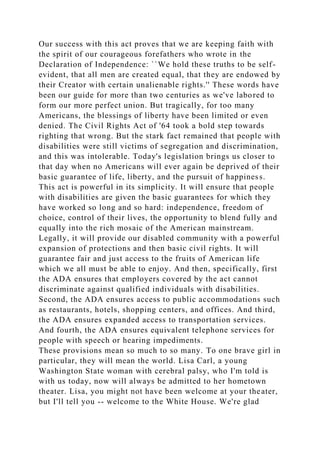 Our success with this act proves that we are keeping faith with
the spirit of our courageous forefathers who wrote in the
Declaration of Independence: ``We hold these truths to be self-
evident, that all men are created equal, that they are endowed by
their Creator with certain unalienable rights.'' These words have
been our guide for more than two centuries as we've labored to
form our more perfect union. But tragically, for too many
Americans, the blessings of liberty have been limited or even
denied. The Civil Rights Act of '64 took a bold step towards
righting that wrong. But the stark fact remained that people with
disabilities were still victims of segregation and discrimination,
and this was intolerable. Today's legislation brings us closer to
that day when no Americans will ever again be deprived of their
basic guarantee of life, liberty, and the pursuit of happiness.
This act is powerful in its simplicity. It will ensure that people
with disabilities are given the basic guarantees for which they
have worked so long and so hard: independence, freedom of
choice, control of their lives, the opportunity to blend fully and
equally into the rich mosaic of the American mainstream.
Legally, it will provide our disabled community with a powerful
expansion of protections and then basic civil rights. It will
guarantee fair and just access to the fruits of American life
which we all must be able to enjoy. And then, specifically, first
the ADA ensures that employers covered by the act cannot
discriminate against qualified individuals with disabilities.
Second, the ADA ensures access to public accommodations such
as restaurants, hotels, shopping centers, and offices. And third,
the ADA ensures expanded access to transportation services.
And fourth, the ADA ensures equivalent telephone services for
people with speech or hearing impediments.
These provisions mean so much to so many. To one brave girl in
particular, they will mean the world. Lisa Carl, a young
Washington State woman with cerebral palsy, who I'm told is
with us today, now will always be admitted to her hometown
theater. Lisa, you might not have been welcome at your theater,
but I'll tell you -- welcome to the White House. We're glad
 