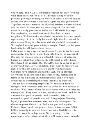 you're here. The ADA is a dramatic renewal not only for those
with disabilities but for all of us, because along with the
precious privilege of being an American comes a sacred duty to
ensure that every other American's rights are also guaranteed.
Together, we must remove the physical barriers we have created
and the social barriers that we have accepted. For ours will
never be a truly prosperous nation until all within it prosper.
For inspiration, we need look no further than our own
neighbors. With us in that wonderful crowd out there are people
representing 18 of the daily Points of Light that I've named for
their extraordinary involvement with the disabled community.
We applaud you and your shining example. Thank you for your
leadership for all that are here today....
I also want to say a special word to our friends in the business
community. You have in your hands the key to the success of
this act, for you can unlock a splendid resource of untapped
human potential that, when freed, will enrich us all. I know
there have been concerns that the ADA may be vague or costly,
or may lead endlessly to litigation. But I want to reassure you
right now that my administration and the United States
Congress have carefully crafted this Act. We've all been
determined to ensure that it gives flexibility, particularly in
terms of the timetable of implementation, and we've been
committed to containing the costs that may be incurred.
This act does something important for American business,
though -- and remember this: You've called for new sources of
workers. Well, many of our fellow citizens with disabilities are
unemployed. They want to work, and they can work, and this is
a tremendous pool of people. And remember, this is a
tremendous pool of people who will bring to jobs diversity,
loyalty, proven low turnover rate, and only one request: the
chance to prove themselves. And when you add together
Federal, State, local, and private funds, it costs almost $200
billion annually to support Americans with disabilities -- in
effect, to keep them dependent. Well, when given the
opportunity to be independent, they will move proudly into the
 