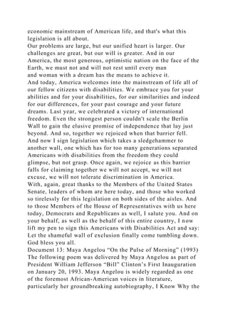 economic mainstream of American life, and that's what this
legislation is all about.
Our problems are large, but our unified heart is larger. Our
challenges are great, but our will is greater. And in our
America, the most generous, optimistic nation on the face of the
Earth, we must not and will not rest until every man
and woman with a dream has the means to achieve it.
And today, America welcomes into the mainstream of life all of
our fellow citizens with disabilities. We embrace you for your
abilities and for your disabilities, for our similarities and indeed
for our differences, for your past courage and your future
dreams. Last year, we celebrated a victory of international
freedom. Even the strongest person couldn't scale the Berlin
Wall to gain the elusive promise of independence that lay just
beyond. And so, together we rejoiced when that barrier fell.
And now I sign legislation which takes a sledgehammer to
another wall, one which has for too many generations separated
Americans with disabilities from the freedom they could
glimpse, but not grasp. Once again, we rejoice as this barrier
falls for claiming together we will not accept, we will not
excuse, we will not tolerate discrimination in America.
With, again, great thanks to the Members of the United States
Senate, leaders of whom are here today, and those who worked
so tirelessly for this legislation on both sides of the aisles. And
to those Members of the House of Representatives with us here
today, Democrats and Republicans as well, I salute you. And on
your behalf, as well as the behalf of this entire country, I now
lift my pen to sign this Americans with Disabilities Act and say:
Let the shameful wall of exclusion finally come tumbling down.
God bless you all.
Document 13: Maya Angelou “On the Pulse of Morning” (1993)
The following poem was delivered by Maya Angelou as part of
President William Jefferson “Bill” Clinton’s First Inauguration
on January 20, 1993. Maya Angelou is widely regarded as one
of the foremost African-American voices in literature,
particularly her groundbreaking autobiography, I Know Why the
 