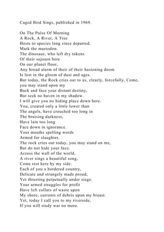 Caged Bird Sings, published in 1969.
On The Pulse Of Morning
A Rock, A River, A Tree
Hosts to species long since departed,
Mark the mastodon.
The dinosaur, who left dry tokens
Of their sojourn here
On our planet floor,
Any broad alarm of their of their hastening doom
Is lost in the gloom of dust and ages.
But today, the Rock cries out to us, clearly, forcefully, Come,
you may stand upon my
Back and face your distant destiny,
But seek no haven in my shadow.
I will give you no hiding place down here.
You, created only a little lower than
The angels, have crouched too long in
The bruising darkness,
Have lain too long
Face down in ignorance.
Your mouths spelling words
Armed for slaughter.
The rock cries out today, you may stand on me,
But do not hide your face.
Across the wall of the world,
A river sings a beautiful song,
Come rest here by my side.
Each of you a bordered country,
Delicate and strangely made proud,
Yet thrusting perpetually under siege.
Your armed struggles for profit
Have left collars of waste upon
My shore, currents of debris upon my breast.
Yet, today I call you to my riverside,
If you will study war no more.
 