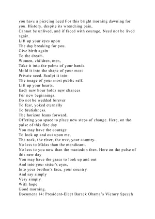 you have a piercing need For this bright morning dawning for
you. History, despite its wrenching pain,
Cannot be unlived, and if faced with courage, Need not be lived
again.
Lift up your eyes upon
The day breaking for you.
Give birth again
To the dream.
Women, children, men,
Take it into the palms of your hands.
Mold it into the shape of your most
Private need. Sculpt it into
The image of your most public self.
Lift up your hearts.
Each new hour holds new chances
For new beginnings.
Do not be wedded forever
To fear, yoked eternally
To brutishness.
The horizon leans forward,
Offering you space to place new steps of change. Here, on the
pulse of this fine day
You may have the courage
To look up and out upon me,
The rock, the river, the tree, your country.
No less to Midas than the mendicant.
No less to you now than the mastodon then. Here on the pulse of
this new day
You may have the grace to look up and out
And into your sister's eyes,
Into your brother's face, your country
And say simply
Very simply
With hope
Good morning.
Document 14: President-Elect Barack Obama’s Victory Speech
 