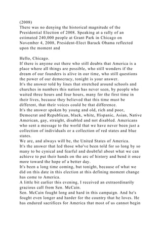 (2008)
There was no denying the historical magnitude of the
Presidential Election of 2008. Speaking at a rally of an
estimated 240,000 people at Grant Park in Chicago on
November 4, 2008, President-Elect Barack Obama reflected
upon the moment and
Hello, Chicago.
If there is anyone out there who still doubts that America is a
place where all things are possible, who still wonders if the
dream of our founders is alive in our time, who still questions
the power of our democracy, tonight is your answer.
It's the answer told by lines that stretched around schools and
churches in numbers this nation has never seen, by people who
waited three hours and four hours, many for the first time in
their lives, because they believed that this time must be
different, that their voices could be that difference.
It's the answer spoken by young and old, rich and poor,
Democrat and Republican, black, white, Hispanic, Asian, Native
American, gay, straight, disabled and not disabled. Americans
who sent a message to the world that we have never been just a
collection of individuals or a collection of red states and blue
states.
We are, and always will be, the United States of America.
It's the answer that led those who've been told for so long by so
many to be cynical and fearful and doubtful about what we can
achieve to put their hands on the arc of history and bend it once
more toward the hope of a better day.
It's been a long time coming, but tonight, because of what we
did on this date in this election at this defining moment change
has come to America.
A little bit earlier this evening, I received an extraordinarily
gracious call from Sen. McCain.
Sen. McCain fought long and hard in this campaign. And he's
fought even longer and harder for the country that he loves. He
has endured sacrifices for America that most of us cannot begin
 