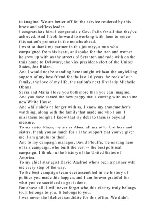 to imagine. We are better off for the service rendered by this
brave and selfless leader.
I congratulate him; I congratulate Gov. Palin for all that they've
achieved. And I look forward to working with them to renew
this nation's promise in the months ahead.
I want to thank my partner in this journey, a man who
campaigned from his heart, and spoke for the men and women
he grew up with on the streets of Scranton and rode with on the
train home to Delaware, the vice president-elect of the United
States, Joe Biden.
And I would not be standing here tonight without the unyielding
support of my best friend for the last 16 years the rock of our
family, the love of my life, the nation's next first lady Michelle
Obama.
Sasha and Malia I love you both more than you can imagine.
And you have earned the new puppy that's coming with us to the
new White House.
And while she's no longer with us, I know my grandmother's
watching, along with the family that made me who I am. I
miss them tonight. I know that my debt to them is beyond
measure.
To my sister Maya, my sister Alma, all my other brothers and
sisters, thank you so much for all the support that you've given
me. I am grateful to them.
And to my campaign manager, David Plouffe, the unsung hero
of this campaign, who built the best -- the best political
campaign, I think, in the history of the United States of
America.
To my chief strategist David Axelrod who's been a partner with
me every step of the way.
To the best campaign team ever assembled in the history of
politics you made this happen, and I am forever grateful for
what you've sacrificed to get it done.
But above all, I will never forget who this victory truly belongs
to. It belongs to you. It belongs to you.
I was never the likeliest candidate for this office. We didn't
 