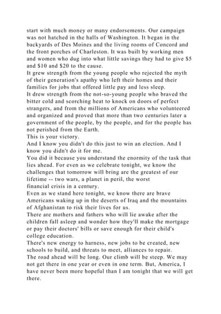 start with much money or many endorsements. Our campaign
was not hatched in the halls of Washington. It began in the
backyards of Des Moines and the living rooms of Concord and
the front porches of Charleston. It was built by working men
and women who dug into what little savings they had to give $5
and $10 and $20 to the cause.
It grew strength from the young people who rejected the myth
of their generation's apathy who left their homes and their
families for jobs that offered little pay and less sleep.
It drew strength from the not-so-young people who braved the
bitter cold and scorching heat to knock on doors of perfect
strangers, and from the millions of Americans who volunteered
and organized and proved that more than two centuries later a
government of the people, by the people, and for the people has
not perished from the Earth.
This is your victory.
And I know you didn't do this just to win an election. And I
know you didn't do it for me.
You did it because you understand the enormity of the task that
lies ahead. For even as we celebrate tonight, we know the
challenges that tomorrow will bring are the greatest of our
lifetime -- two wars, a planet in peril, the worst
financial crisis in a century.
Even as we stand here tonight, we know there are brave
Americans waking up in the deserts of Iraq and the mountains
of Afghanistan to risk their lives for us.
There are mothers and fathers who will lie awake after the
children fall asleep and wonder how they'll make the mortgage
or pay their doctors' bills or save enough for their child's
college education.
There's new energy to harness, new jobs to be created, new
schools to build, and threats to meet, alliances to repair.
The road ahead will be long. Our climb will be steep. We may
not get there in one year or even in one term. But, America, I
have never been more hopeful than I am tonight that we will get
there.
 