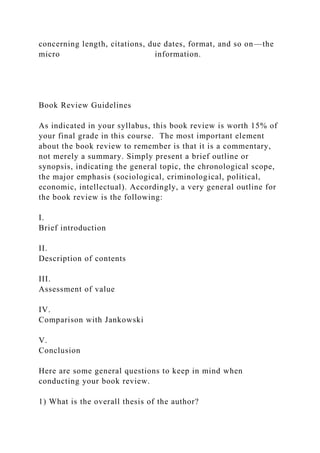 concerning length, citations, due dates, format, and so on—the
micro information.
Book Review Guidelines
As indicated in your syllabus, this book review is worth 15% of
your final grade in this course. The most important element
about the book review to remember is that it is a commentary,
not merely a summary. Simply present a brief outline or
synopsis, indicating the general topic, the chronological scope,
the major emphasis (sociological, criminological, political,
economic, intellectual). Accordingly, a very general outline for
the book review is the following:
I.
Brief introduction
II.
Description of contents
III.
Assessment of value
IV.
Comparison with Jankowski
V.
Conclusion
Here are some general questions to keep in mind when
conducting your book review.
1) What is the overall thesis of the author?
 