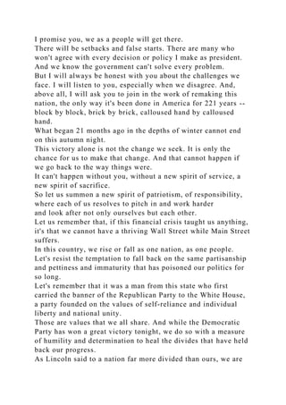 I promise you, we as a people will get there.
There will be setbacks and false starts. There are many who
won't agree with every decision or policy I make as president.
And we know the government can't solve every problem.
But I will always be honest with you about the challenges we
face. I will listen to you, especially when we disagree. And,
above all, I will ask you to join in the work of remaking this
nation, the only way it's been done in America for 221 years --
block by block, brick by brick, calloused hand by calloused
hand.
What began 21 months ago in the depths of winter cannot end
on this autumn night.
This victory alone is not the change we seek. It is only the
chance for us to make that change. And that cannot happen if
we go back to the way things were.
It can't happen without you, without a new spirit of service, a
new spirit of sacrifice.
So let us summon a new spirit of patriotism, of responsibility,
where each of us resolves to pitch in and work harder
and look after not only ourselves but each other.
Let us remember that, if this financial crisis taught us anything,
it's that we cannot have a thriving Wall Street while Main Street
suffers.
In this country, we rise or fall as one nation, as one people.
Let's resist the temptation to fall back on the same partisanship
and pettiness and immaturity that has poisoned our politics for
so long.
Let's remember that it was a man from this state who first
carried the banner of the Republican Party to the White House,
a party founded on the values of self-reliance and individual
liberty and national unity.
Those are values that we all share. And while the Democratic
Party has won a great victory tonight, we do so with a measure
of humility and determination to heal the divides that have held
back our progress.
As Lincoln said to a nation far more divided than ours, we are
 