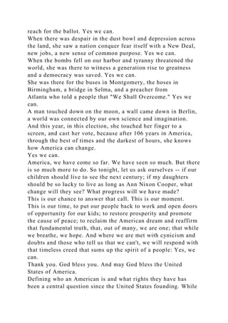 reach for the ballot. Yes we can.
When there was despair in the dust bowl and depression across
the land, she saw a nation conquer fear itself with a New Deal,
new jobs, a new sense of common purpose. Yes we can.
When the bombs fell on our harbor and tyranny threatened the
world, she was there to witness a generation rise to greatness
and a democracy was saved. Yes we can.
She was there for the buses in Montgomery, the hoses in
Birmingham, a bridge in Selma, and a preacher from
Atlanta who told a people that "We Shall Overcome." Yes we
can.
A man touched down on the moon, a wall came down in Berlin,
a world was connected by our own science and imagination.
And this year, in this election, she touched her finger to a
screen, and cast her vote, because after 106 years in America,
through the best of times and the darkest of hours, she knows
how America can change.
Yes we can.
America, we have come so far. We have seen so much. But there
is so much more to do. So tonight, let us ask ourselves -- if our
children should live to see the next century; if my daughters
should be so lucky to live as long as Ann Nixon Cooper, what
change will they see? What progress will we have made?
This is our chance to answer that call. This is our moment.
This is our time, to put our people back to work and open doors
of opportunity for our kids; to restore prosperity and promote
the cause of peace; to reclaim the American dream and reaffirm
that fundamental truth, that, out of many, we are one; that while
we breathe, we hope. And where we are met with cynicism and
doubts and those who tell us that we can't, we will respond with
that timeless creed that sums up the spirit of a people: Yes, we
can.
Thank you. God bless you. And may God bless the United
States of America.
Defining who an American is and what rights they have has
been a central question since the United States founding. While
 