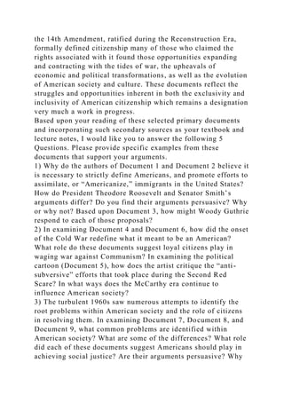 the 14th Amendment, ratified during the Reconstruction Era,
formally defined citizenship many of those who claimed the
rights associated with it found those opportunities expanding
and contracting with the tides of war, the upheavals of
economic and political transformations, as well as the evolution
of American society and culture. These documents reflect the
struggles and opportunities inherent in both the exclusivity and
inclusivity of American citizenship which remains a designation
very much a work in progress.
Based upon your reading of these selected primary documents
and incorporating such secondary sources as your textbook and
lecture notes, I would like you to answer the following 5
Questions. Please provide specific examples from these
documents that support your arguments.
1) Why do the authors of Document 1 and Document 2 believe it
is necessary to strictly define Americans, and promote efforts to
assimilate, or “Americanize,” immigrants in the United States?
How do President Theodore Roosevelt and Senator Smith’s
arguments differ? Do you find their arguments persuasive? Why
or why not? Based upon Document 3, how might Woody Guthrie
respond to each of those proposals?
2) In examining Document 4 and Document 6, how did the onset
of the Cold War redefine what it meant to be an American?
What role do these documents suggest loyal citizens play in
waging war against Communism? In examining the political
cartoon (Document 5), how does the artist critique the “anti-
subversive” efforts that took place during the Second Red
Scare? In what ways does the McCarthy era continue to
influence American society?
3) The turbulent 1960s saw numerous attempts to identify the
root problems within American society and the role of citizens
in resolving them. In examining Document 7, Document 8, and
Document 9, what common problems are identified within
American society? What are some of the differences? What role
did each of these documents suggest Americans should play in
achieving social justice? Are their arguments persuasive? Why
 