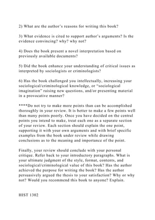 2) What are the author’s reasons for writing this book?
3) What evidence is cited to support author’s arguments? Is the
evidence convincing? why? why not?
4) Does the book present a novel interpretation based on
previously available documents?
5) Did the book enhance your understanding of critical issues as
interpreted by sociologists or criminologists?
6) Has the book challenged you intellectually, increasing your
sociological/criminological knowledge, or “sociological
imagination” raising new questions, and/or presenting material
in a provocative manner?
****Do not try to make more points than can be accomplished
thoroughly in your review. It is better to make a few points well
than many points poorly. Once you have decided on the central
points you intend to make, treat each one as a separate section
of your review. Each section should explain the one point,
supporting it with your own arguments and with brief specific
examples from the book under review while drawing
conclusions as to the meaning and importance of the point.
Finally, your review should conclude with your personal
critique. Refer back to your introductory paragraphs. What is
your ultimate judgment of the style, format, contents, and
sociological/criminological value of this book? Has the author
achieved the purpose for writing the book? Has the author
persuasively argued the thesis to your satisfaction? Why or why
not? Would you recommend this book to anyone? Explain.
HIST 1302
 