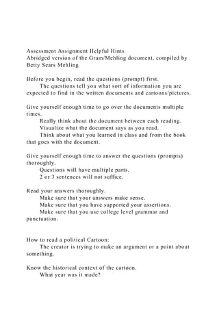 Assessment Assignment Helpful Hints
Abridged version of the Gram/Mehling document, compiled by
Betty Sears Mehling
Before you begin, read the questions (prompt) first.
The questions tell you what sort of information you are
expected to find in the written documents and cartoons/pictures.
Give yourself enough time to go over the documents multiple
times.
Really think about the document between each reading.
Visualize what the document says as you read.
Think about what you learned in class and from the book
that goes with the document.
Give yourself enough time to answer the questions (prompts)
thoroughly.
Questions will have multiple parts.
2 or 3 sentences will not suffice.
Read your answers thoroughly.
Make sure that your answers make sense.
Make sure that you have supported your assertions.
Make sure that you use college level grammar and
punctuation.
How to read a political Cartoon:
The creator is trying to make an argument or a point about
something.
Know the historical context of the cartoon.
What year was it made?
 