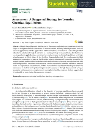 education
sciences
Article
Assessment: A Suggested Strategy for Learning
Chemical Equilibrium
Andres Bernal-Ballen 1,* and Yolanda Ladino-Ospina 2
1 Grupo de Investigación en Ingeniería Biomédica, Vicerrectoría de Investigaciones,
Universidad Manuela Beltrán, Avenida Circunvalar No. 60-00, Bogotá 110231, Colombia
2 Docente del departamento de Química, Universidad Pedagógica Nacional, Cl. 72 No. 11-86,
Bogotá 110221, Colombia
* Correspondence: andres_bernal9@hotmail.com
Received: 22 May 2019; Accepted: 28 June 2019; Published: 5 July 2019


Abstract: Chemical equilibrium is listed as one of the most complicated concepts to learn, and the
origin of this phenomenon is attributed to misconceptions, teaching-related problems, and the
use of inappropriate didactic approaches. At the same time, assessment is a crucial fragment of
educational activities although its relevance as a learning strategy is underestimated. For that reason,
we designed and applied unique assessment approaches related to chemical equilibrium to 33 high
school students at Colegio Mayor de San Bartolome (Bogotá, Colombia). The results suggested that
assessment instruments focused on the identified misconceptions might reduce the impact (of the
misconceptions), and students were able to build concepts related to chemical equilibrium whilst they
were being assessed. Problems associated with forward and reverse reactions, differences between
initial and equilibrium concentrations, and the indiscriminate use of Le Chatelier’s principle were
approached by students and significant improvement was achieved through the assessment. Changes
associated with assessment perceptions were accomplished and the proposed strategy suggests that
it is plausible to learn during the assessment moment.
Keywords: assessment; chemical equilibrium; learning; misconceptions
1. Introduction
1.1. Didactics of Chemical Equilibrium
A plethora of publications related to the didactics of chemical equilibrium have emerged
in the last decades as a consequence of several reasons including: misconceptions, lack of
understanding, overlapping of the macroscopic and microscopic representation levels that usually
occur in teaching [1–8], and its abstract nature [9,10]. Furthermore, chemical equilibrium is considered
as a complex and counterintuitive concept, and its learning is compromised by common alternative
conceptions [11], as well as the large number of subordinate concepts [12,13]. There are even reports
describing that students have experienced difficulties with the basic concepts of algebra, nomenclature,
and stoichiometry during the process of learning chemical equilibrium [14–16]. Other authors, however,
have centered their attention on the way that the concepts are taught [16,17]. Most of the time these
difficulties are not spontaneous ideas but they are induced through teaching [18]. Indeed, teachers are
generally weak on this subject [19,20], which is another factor that affects the learning process.
For these reasons, the introduction of chemical equilibrium requires a scrupulous revision of the
related concepts [21,22].
Several strategies have been proposed to facilitate the learning of chemical equilibrium. Amongst
them, the need for a methodological change about how to teach it [23,24], a comprehensive analysis of
Educ. Sci. 2019, 9, 174; doi:10.3390/educsci9030174 www.mdpi.com/journal/education
 