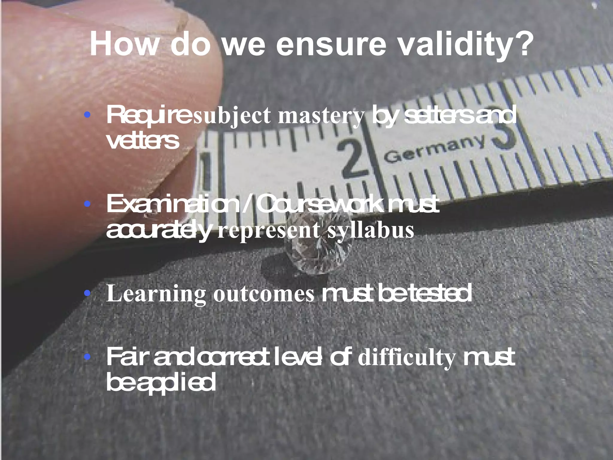 How do we ensure validity? Require  subject mastery  by setters and vetters Examination / Coursework must accurately  represent syllabus Learning outcomes  must be tested Fair and correct level of  difficulty  must be applied 