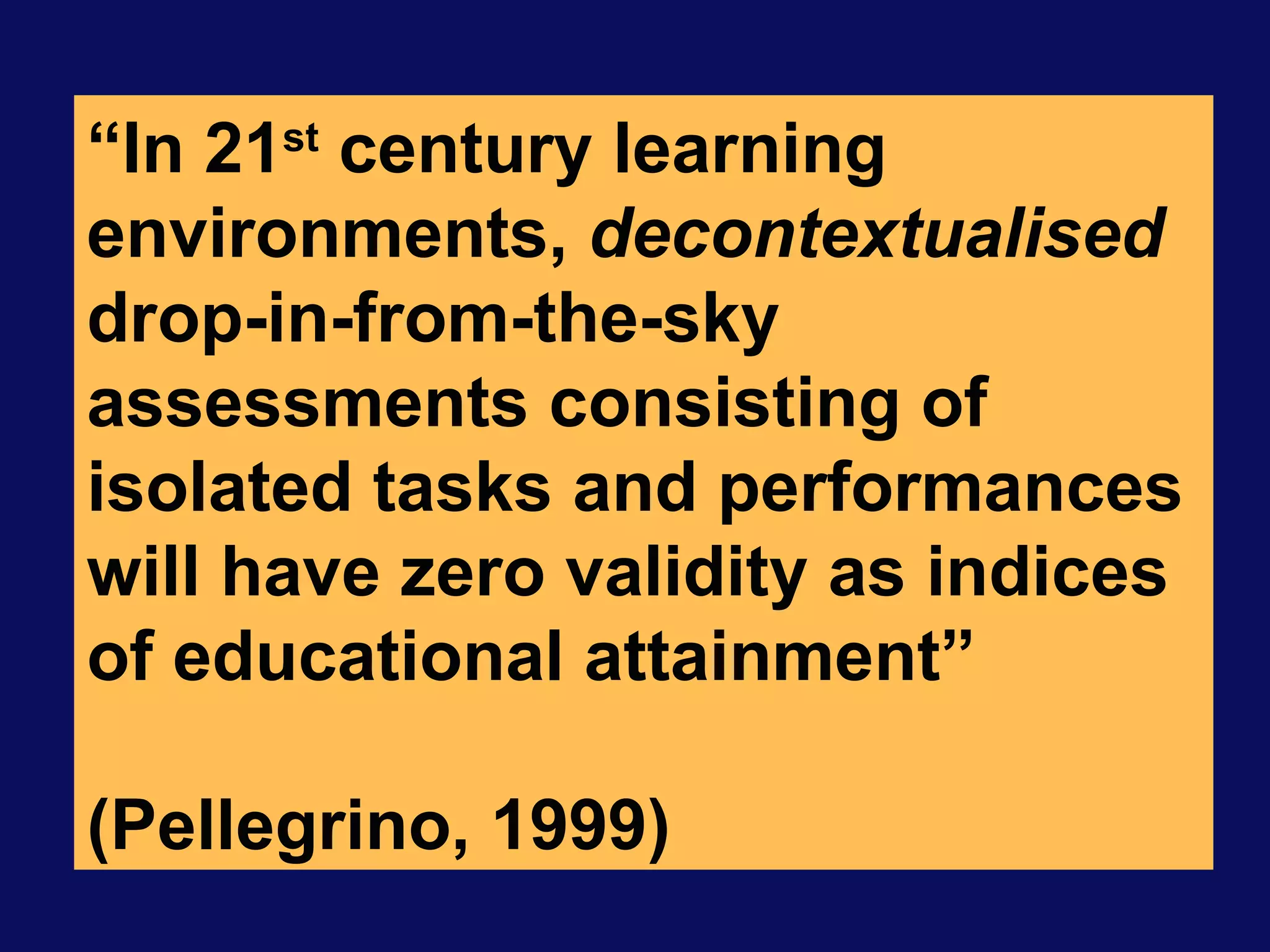 “ In 21 st  century learning environments,  decontextualised  drop-in-from-the-sky assessments consisting of isolated tasks and performances will have zero validity as indices of educational attainment”  (Pellegrino, 1999) 