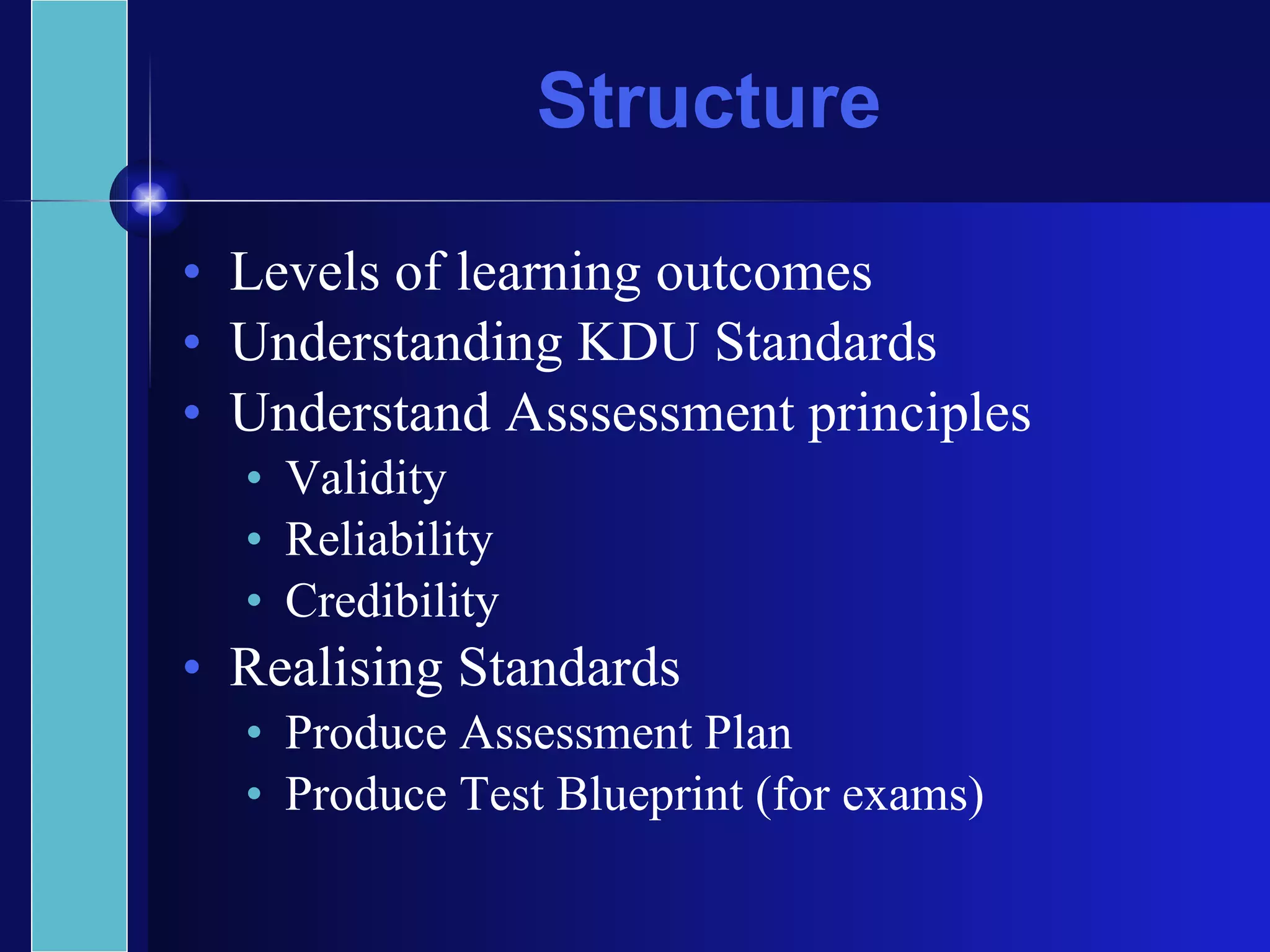 Structure Levels of learning outcomes Understanding KDU Standards Understand Asssessment principles Validity Reliability Credibility Realising Standards Produce Assessment Plan Produce Test Blueprint (for exams) 