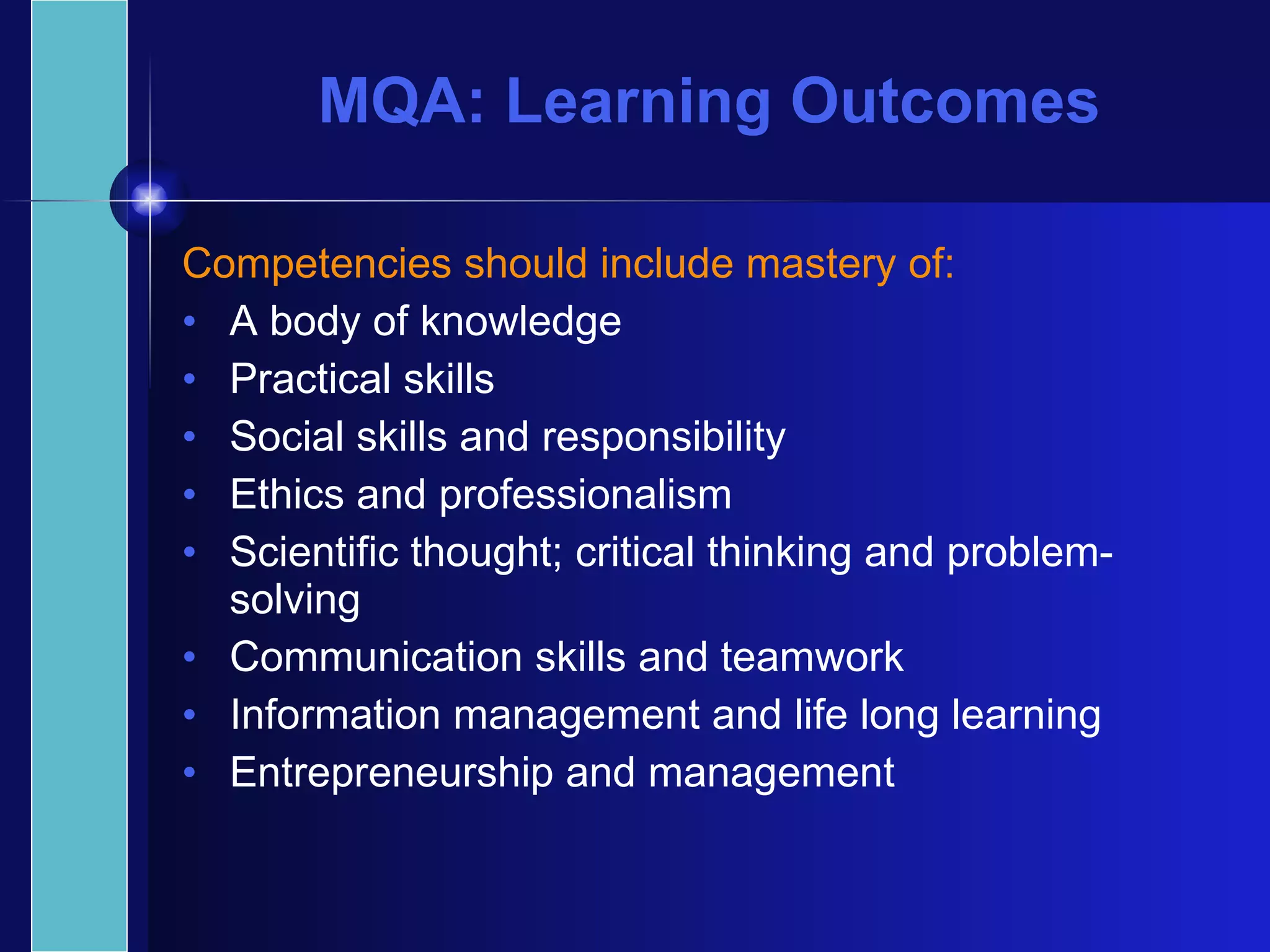 MQA: Learning Outcomes Competencies should include mastery of: A body of knowledge Practical skills Social skills and responsibility Ethics and professionalism Scientific thought; critical thinking and problem-solving Communication skills and teamwork Information management and life long learning Entrepreneurship and management 