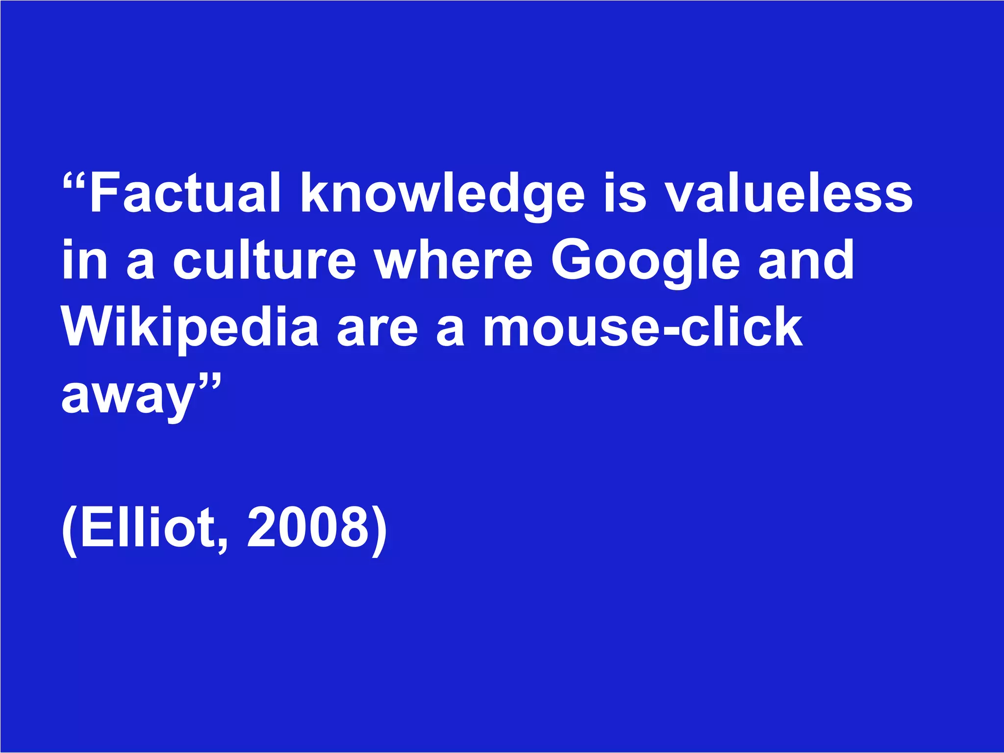 “ Factual knowledge is valueless in a culture where Google and Wikipedia are a mouse-click away”  (Elliot, 2008) 