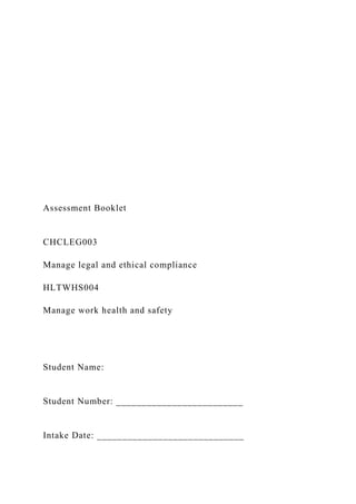 Assessment Booklet
CHCLEG003
Manage legal and ethical compliance
HLTWHS004
Manage work health and safety
Student Name:
Student Number: _________________________
Intake Date: _____________________________
 
