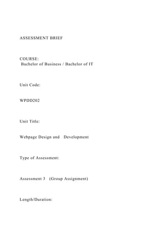 ASSESSMENT BRIEF
COURSE:
Bachelor of Business / Bachelor of IT
Unit Code:
WPDD202
Unit Title:
Webpage Design and Development
Type of Assessment:
Assessment 3 (Group Assignment)
Length/Duration:
 