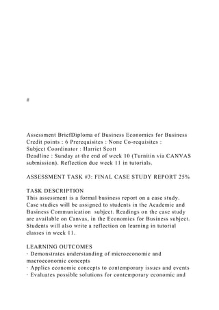 #
Assessment BriefDiploma of Business Economics for Business
Credit points : 6 Prerequisites : None Co-requisites :
Subject Coordinator : Harriet Scott
Deadline : Sunday at the end of week 10 (Turnitin via CANVAS
submission). Reflection due week 11 in tutorials.
ASSESSMENT TASK #3: FINAL CASE STUDY REPORT 25%
TASK DESCRIPTION
This assessment is a formal business report on a case study.
Case studies will be assigned to students in the Academic and
Business Communication subject. Readings on the case study
are available on Canvas, in the Economics for Business subject.
Students will also write a reflection on learning in tutorial
classes in week 11.
LEARNING OUTCOMES
· Demonstrates understanding of microeconomic and
macroeconomic concepts
· Applies economic concepts to contemporary issues and events
· Evaluates possible solutions for contemporary economic and
 