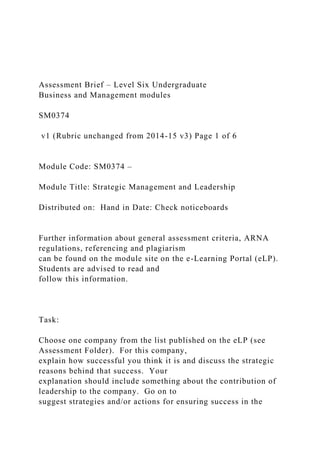 Assessment Brief – Level Six Undergraduate
Business and Management modules
SM0374
v1 (Rubric unchanged from 2014-15 v3) Page 1 of 6
Module Code: SM0374 –
Module Title: Strategic Management and Leadership
Distributed on: Hand in Date: Check noticeboards
Further information about general assessment criteria, ARNA
regulations, referencing and plagiarism
can be found on the module site on the e-Learning Portal (eLP).
Students are advised to read and
follow this information.
Task:
Choose one company from the list published on the eLP (see
Assessment Folder). For this company,
explain how successful you think it is and discuss the strategic
reasons behind that success. Your
explanation should include something about the contribution of
leadership to the company. Go on to
suggest strategies and/or actions for ensuring success in the
 