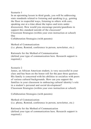 Scenario 1
In an upcoming lesson in third grade, you will be addressing
state standards related to listening and speaking (e.g., gaining
the floor in respectful ways, listening to others with care,
speaking one at a time about the topics and texts under
discussion). How would you encourage parents/guardians to
support this standard outside of the classroom?
Classroom Strategies (within your own instruction at school)
One
Collaboration Strategies (with parents)
Method of Communication
(i.e. phone, Remind, conference in person, newsletter, etc.)
Rationale for the Method of Communication
(defend your type of communication here. Research support is
required.)
Scenario 2
James, an African American student, is very successful in your
class and has been on the honor roll for the past three quarters.
His family is concerned with his abilities to socialize with peers
of various cultural backgrounds. How can you support the
families in your classroom in embracing cultural identity’s role
in a student’s personal and social development?
Classroom Strategies (within your own instruction at school)
Collaboration Strategies (with parents)
Method of Communication
(i.e. phone, Remind, conference in person, newsletter, etc.)
Rationale for the Method of Communication
(defend your type of communication here. Research support is
required.)
 