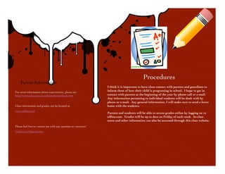 Procedures
        Parent Information
                                                                    I think it is important to have close contact with parents and guardians to
    For more information about expectations, please see
                                                                    inform them of how their child is progressing in school. I hope to get in
    http://www.isbe.state.il.us/ils/math/standards.htm              contact with parents at the beginning of the year by phone call or e-mail.
                                                                    Any information pertaining to individual students will be dealt with by
                                                                    phone or e-mail. Any general information, I will make sure to send a letter
    Class information and grades can be located at                  home with the students.

    www.edline.com
                                                                    Parents and students will be able to access grades online by logging on to
                                                                    edline.com. Grades will be up to date on Friday of each week. In-class
                                                                    notes and other information can also be accessed through this class website.
    Please feel free to contact me with any question or concerns!
    Cichowicz1@gmail.com
 