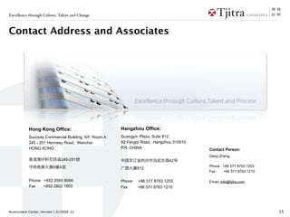 Excellence through Culture, Talent and Change



Contact Address and Associates




           Hong Kong Office:                          Hangzhou Office:
           Success Commercial Building, 6/F, Room A   Guangyin Plaza, Suite 812
           245 - 251 Hennesy Road, Wanchai            42 Fengqi Road, Hangzhou 310010
           HONG KONG                                  P.R. CHINA                        Contact Person:
                                                                                        Daisy Zheng
                             245-251                                         42
                         6   A                                                          Phone +86 571 8763 1203
                                                              812
                                                                                        Fax   +86 571 8763 1210

           Phone +852 2585 8064                       Phone   +86 571 8763 1203         Email: info@tjitra.com
           Fax   +852 2802 1803                       Fax     +86 571 8763 1210




Assessment Center_Version 1.0/2008-12                                                                             15
 