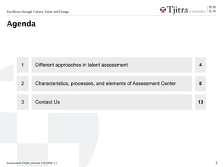 Excellence through Culture, Talent and Change



Agenda




           1          Different Approaches in Talent Assessment                      4



           2          Characteristics, Processes and Elements of Assessment Center   8



           3          About Us                                                       13




Assessment Center_Version 1.0/2008-12                                                     3
 