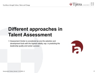Excellence through Culture, Talent and Change




        Different approaches in
        Talent Assessment
         • Assessment Center is considered as one the selection and
            development tools with the highest validity, esp. in predicting the
            leadership quality and career success




Assessment Center_Version 1.0/2008-12                                             4
 