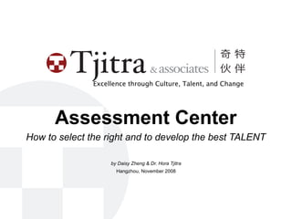 Excellence through Culture, Talent, and Change




      Assessment Center
How to select the right and to develop the best TALENT

                    by Daisy Zheng & Dr. Hora Tjitra
                      Hangzhou, November 2008
 