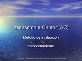 Assessment Center (AC)
          Método de evaluación
           estandarizado del
            comportamiento


 Assessment Center método de evaluación estandarizado del comportamiento
 
