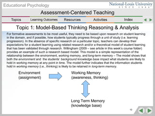 Assessment-Centered Teaching
Educational Psychology
Topic 1: Model-Based Thinking Reasoning & Analysis
For formative assessments to be most useful, they need to be based upon research on student learning
in the domain, and if possible, how students typically progress through a unit of study (i.e. learning
progression). In the absence of specific research on a particular topic, teachers can develop their
expectations for a student learning using related research and/or a theoretical model of student learning
that has been validated through research. Willingham (2009 – see article in this week’s course folder)
provides an example of such a research based model. This model is a simple representation of the
relationship between the environment, working memory, and long-term memory – The model shows that
both the environment and the students’ background knowledge base impact what students are likely to
hold in working memory at any point in time. The model further indicates that the information students
hold in working memory (i.e., thinking) is likely to be retained in long-term memory.
10
Environment
(assignment)
Working Memory
(awareness, thinking)
Long Term Memory
(knowledge base)
 