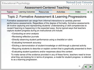 Assessment-Centered Teaching
Educational Psychology
Topic 2: Formative Assessment & Learning Progressions
Formative assessment can range from informal interactions to carefully planned
performance assessments. Regardless of the degree of formality, formative assessments
all involve capturing and representing students’ understanding or skill competencies to
reveal if learning is happening in the expected ways. Some typical ways that teachers
capture student progress during an instructional unit include:
–Conducting an error analysis
–Reviewing reflection journals
–Directly observing student performance using a checklist or rubric
–Evaluating homework accuracy
–Eliciting a demonstration of student knowledge or skill through a planned activity
–Requiring students to describe or explain content that is graphically presented to them
–Evaluating student questions and/or responses about the content
To make sense of the evidence provided in any of these forms, teachers need to know
what they are looking for in terms of progress, a model for student progress is referred
to as a learning progression.
15
 
