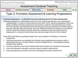 Assessment-Centered Teaching
Educational Psychology
Topic 2: Formative Assessment & Learning Progressions
Learning Progressions – an Essential Concept Underlying Good Formative Assessments
A learning progression is a descriptive continuum of how students typically gain more sophisticated
understandings in a topic or content area over time (Hess, 2010) Learning progressions inform the
design of effective formative assessments and provide a model for instructional decision-making.
The more teachers and researchers document the typical learning trajectories that children take as
they gain particular skills and concepts, the more effectively teachers can design and use effective
tools to monitor their students learning. Efforts are underway to document student learning
progressions in a variety of content areas (see resources page at the end of this module).
Hess (2010) articulates four guiding principles that have emerged in the literature on learning
progressions.
1. Learning progressions are developed (and refined) using available learning research within a
domain/topic area (e.g. concept of water; concept of celestial motion; phonological sensitivity,
developmental spelling)
2. Learning progressions have clear binding threads that articulate core concepts and processes.
3. Learning progressions articulate movement toward increased understanding.
4. Learning progressions go hand-in-hand with well-designed formative assessments.
16
 