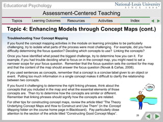Assessment-Centered Teaching
Educational Psychology
Topic 4: Enhancing Models through Concept Maps (cont.)
Troubleshooting Your Concept Mapping
If you found the concept mapping activities in the module on learning principles to be particularly
challenging, try to isolate what parts of the process were most challenging. For example, did you have
difficulty determining the focus question? Deciding which concepts to use? Linking the concepts?
Once you have identified what posed the biggest challenge, try to determine how you can it. For
example, if you had trouble deciding what to focus on in the concept map, you might need to set a
narrower scope for your focus question. Remember that the focus question sets the context for the map
and that the content of the map should answer the focus question (Novak & Cañas, 2008).
If you used sentences as concepts, remember that a concept is a concise label given to an object or
event. Putting too much information in a single concept makes it difficult to clarify the relationship
between two concepts.
28
If you found it challenging to determine the right linking phrases, think about the
concepts that you included in the map and what the essential elements of those
concepts are. Then try to determine how the concepts are similar or different.
Remember that linking phrases should signify how the concepts are related.
For other tips for constructing concept maps, review the article titled “The Theory
Underlying Concept Maps and How to Construct and Use Them” (in the Concept
Mapping folder on the course home page in Blackboard). Pay particularly close
attention to the section of the article titled “Constructing Good Concept Maps”.
 