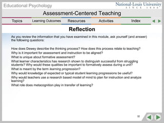 Assessment-Centered Teaching
Educational Psychology
32
Reflection
As you review the information that you have examined in this module, ask yourself (and answer)
the following questions:
How does Dewey describe the thinking process? How does this process relate to teaching?
Why is it important for assessment and instruction to be aligned?
What is unique about formative assessment?
What learner characteristics has research shown to distinguish successful from struggling
students? Why would these qualities be important to formatively assess during a unit?
What is meant by the term learning progression?
Why would knowledge of expected or typical student learning progressions be useful?
Why would teachers use a research based model of mind to plan for instruction and analyze
learning?
What role does metacognition play in transfer of learning?
 