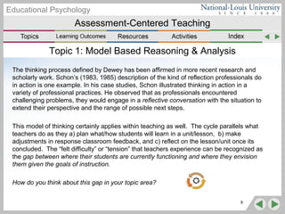 Assessment-Centered Teaching
Educational Psychology
Topic 1: Model Based Reasoning & Analysis
The thinking process defined by Dewey has been affirmed in more recent research and
scholarly work. Schon’s (1983, 1985) description of the kind of reflection professionals do
in action is one example. In his case studies, Schon illustrated thinking in action in a
variety of professional practices. He observed that as professionals encountered
challenging problems, they would engage in a reflective conversation with the situation to
extend their perspective and the range of possible next steps.
This model of thinking certainly applies within teaching as well. The cycle parallels what
teachers do as they a) plan what/how students will learn in a unit/lesson, b) make
adjustments in response classroom feedback, and c) reflect on the lesson/unit once its
concluded. The “felt difficulty” or “tension” that teachers experience can be recognized as
the gap between where their students are currently functioning and where they envision
them given the goals of instruction.
How do you think about this gap in your topic area?
8
 