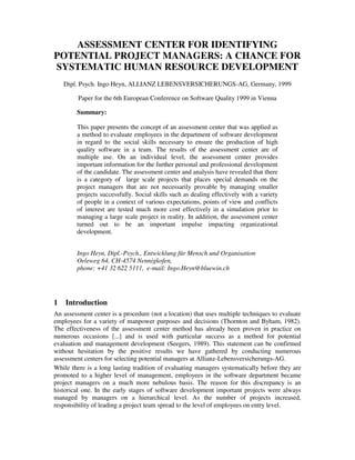 ASSESSMENT CENTER FOR IDENTIFYING
POTENTIAL PROJECT MANAGERS: A CHANCE FOR
SYSTEMATIC HUMAN RESOURCE DEVELOPMENT
    Dipl. Psych. Ingo Heyn, ALLIANZ LEBENSVERSICHERUNGS-AG, Germany, 1999

         Paper for the 6th European Conference on Software Quality 1999 in Vienna

        Summary:

        This paper presents the concept of an assessment center that was applied as
        a method to evaluate employees in the department of software development
        in regard to the social skills necessary to ensure the production of high
        quality software in a team. The results of the assessment center are of
        multiple use. On an individual level, the assessment center provides
        important information for the further personal and professional development
        of the candidate. The assessment center and analysis have revealed that there
        is a category of large scale projects that places special demands on the
        project managers that are not necessarily provable by managing smaller
        projects successfully. Social skills such as dealing effectively with a variety
        of people in a context of various expectations, points of view and conflicts
        of interest are tested much more cost effectively in a simulation prior to
        managing a large scale project in reality. In addition, the assessment center
        turned out to be an important impulse impacting organizational
        development.


        Ingo Heyn, Dipl.-Psych., Entwicklung für Mensch und Organisation
        Oeleweg 64, CH-4574 Nennigkofen,
        phone: +41 32 622 5111, e-mail: Ingo.Heyn@bluewin.ch




1   Introduction
An assessment center is a procedure (not a location) that uses multiple techniques to evaluate
employees for a variety of manpower purposes and decisions (Thornton and Byham, 1982).
The effectiveness of the assessment center method has already been proven in practice on
numerous occasions [...] and is used with particular success as a method for potential
evaluation and management development (Seegers, 1989). This statement can be confirmed
without hesitation by the positive results we have gathered by conducting numerous
assessment centers for selecting potential managers at Allianz-Lebensversicherungs-AG.
While there is a long lasting tradition of evaluating managers systematically before they are
promoted to a higher level of management, employees in the software department became
project managers on a much more nebulous basis. The reason for this discrepancy is an
historical one. In the early stages of software development important projects were always
managed by managers on a hierarchical level. As the number of projects increased,
responsibility of leading a project team spread to the level of employees on entry level.
 