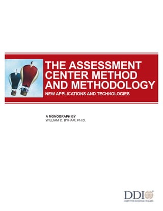 THE ASSESSMENT
CENTER METHOD
AND METHODOLOGY
NEW APPLICATIONS AND TECHNOLOGIES




A MONOGRAPH BY
WILLIAM C. BYHAM, PH.D.
 