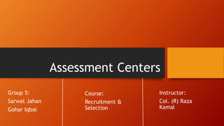 Assessment Centers
Group 5:
Sarwat Jahan
Gohar Iqbal
Instructor:
Col. (R) Raza
Kamal
Course:
Recruitment &
Selection
 
