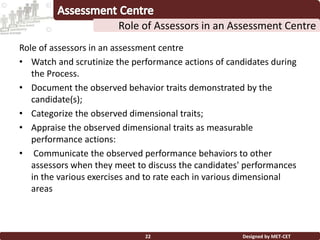 Role of assessors in an assessment centre
• Watch and scrutinize the performance actions of candidates during
the Process.
• Document the observed behavior traits demonstrated by the
candidate(s);
• Categorize the observed dimensional traits;
• Appraise the observed dimensional traits as measurable
performance actions:
• Communicate the observed performance behaviors to other
assessors when they meet to discuss the candidates' performances
in the various exercises and to rate each in various dimensional
areas
Designed by MET-CET22
Role of Assessors in an Assessment Centre
 