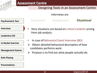 Designed by MET-CET34
Designing Tools in an Assessment Centre
Psychometric Test
Interview
Leaderless GD
In-Basket Exercise
Management Games
Presentations
Role Playing
Interviews are
BackgroundStructured Situational
• Here situations are based on critical incidents arising
from job analysis.
• In case of Behavioral Event Interview (BEI)
 Obtain detailed behavioral description of how
candidates performs work.
 Purpose is to find out what people actually do.
 