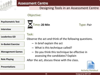 Designed by MET-CET45
Designing Tools in an Assessment Centre
Psychometric Test
Interview
Leaderless GD
In-Basket Exercise
Management Games
Presentations
Role Playing
Objective:
Time: 20 Min Type: Pair
Task:
Observe the act and think of the following questions.
– In brief explain the act
– What is this technique called?
– Do you think this technique be effective in
assessing the candidates? Explain
After the act, discuss these with the class.
Activity Handout
 