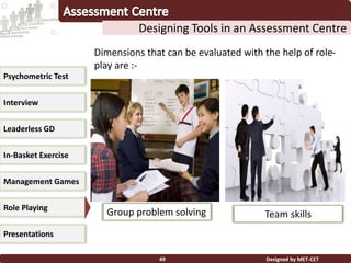 Designed by MET-CET49
Designing Tools in an Assessment Centre
Psychometric Test
Interview
Leaderless GD
In-Basket Exercise
Management Games
Presentations
Role Playing
Dimensions that can be evaluated with the help of role-
play are :-
Group problem solving Team skills
 