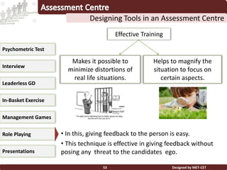 Designed by MET-CET53
Designing Tools in an Assessment Centre
Psychometric Test
Interview
Leaderless GD
In-Basket Exercise
Management Games
Presentations
Role Playing
Effective technique
• In this, giving feedback to the person is easy.
• This technique is effective in giving feedback without
posing any threat to the candidates ego.
Makes it possible to
minimize distortions of
real life situations.
Helps to magnify the
situation to focus on
certain aspects.
Effective Training
 