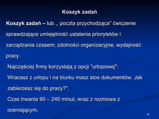 Koszyk zadań Koszyk zadań –  lub ,, poczta przychodząca” ćwiczenie sprawdzające umiejętność ustalania priorytetów i zarządzania czasem; zdolności organizacyjne, wydajność pracy. Najczęściej firmy korzystają z opcji "urlopowej": Wracasz z urlopu i na biurku masz stos dokumentów. Jak zabierzesz się do pracy?". Czas trwania 90 – 240 minut, wraz z rozmowa z oceniającym. 