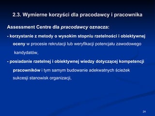 2.3. Wymierne korzyści dla pracodawcy i pracownika Assessment Centre dla  pracodawcy  oznacza: - korzystanie z metody o wysokim stopniu rzetelności i obiektywnej oceny  w procesie rekrutacji lub weryfikacji potencjału zawodowego kandydatów, - posiadanie rzetelnej i obiektywnej wiedzy dotyczącej kompetencji pracowników  i tym samym budowanie adekwatnych ścieżek sukcesji stanowisk organizacji, 